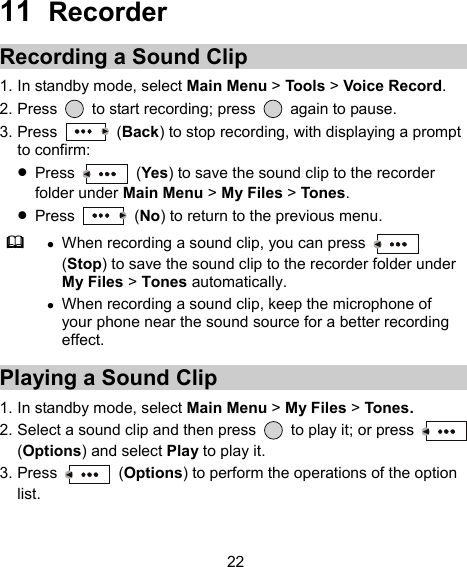  22 11  Recorder Recording a Sound Clip 1. In standby mode, select Main Menu &gt; Tools &gt; Voice Record. 2. Press    to start recording; press    again to pause. 3. Press   (Back) to stop recording, with displaying a prompt to confirm:  Press   (Yes) to save the sound clip to the recorder folder under Main Menu &gt; My Files &gt; Tones.  Press   (No) to return to the previous menu.   When recording a sound clip, you can press   (Stop) to save the sound clip to the recorder folder under My Files &gt; Tones automatically.  When recording a sound clip, keep the microphone of your phone near the sound source for a better recording effect. Playing a Sound Clip 1. In standby mode, select Main Menu &gt; My Files &gt; Tones. 2. Select a sound clip and then press    to play it; or press   (Options) and select Play to play it. 3. Press   (Options) to perform the operations of the option list. 
