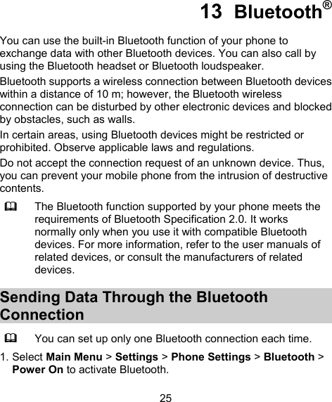  25 13  Bluetooth® You can use the built-in Bluetooth function of your phone to exchange data with other Bluetooth devices. You can also call by using the Bluetooth headset or Bluetooth loudspeaker. Bluetooth supports a wireless connection between Bluetooth devices within a distance of 10 m; however, the Bluetooth wireless connection can be disturbed by other electronic devices and blocked by obstacles, such as walls. In certain areas, using Bluetooth devices might be restricted or prohibited. Observe applicable laws and regulations. Do not accept the connection request of an unknown device. Thus, you can prevent your mobile phone from the intrusion of destructive contents.  The Bluetooth function supported by your phone meets the requirements of Bluetooth Specification 2.0. It works normally only when you use it with compatible Bluetooth devices. For more information, refer to the user manuals of related devices, or consult the manufacturers of related devices. Sending Data Through the Bluetooth Connection  You can set up only one Bluetooth connection each time. 1. Select Main Menu &gt; Settings &gt; Phone Settings &gt; Bluetooth &gt; Power On to activate Bluetooth. 