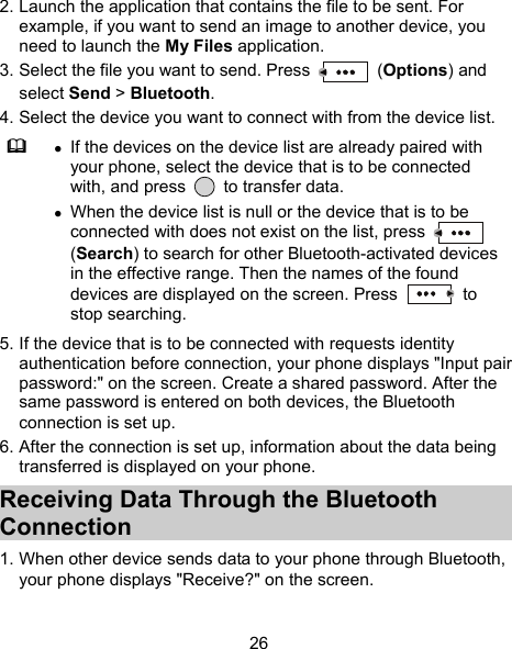  26 2. Launch the application that contains the file to be sent. For example, if you want to send an image to another device, you need to launch the My Files application. 3. Select the file you want to send. Press   (Options) and select Send &gt; Bluetooth. 4. Select the device you want to connect with from the device list.   If the devices on the device list are already paired with your phone, select the device that is to be connected with, and press   to transfer data.  When the device list is null or the device that is to be connected with does not exist on the list, press   (Search) to search for other Bluetooth-activated devices in the effective range. Then the names of the found devices are displayed on the screen. Press   to stop searching. 5. If the device that is to be connected with requests identity authentication before connection, your phone displays &quot;Input pair password:&quot; on the screen. Create a shared password. After the same password is entered on both devices, the Bluetooth connection is set up. 6. After the connection is set up, information about the data being transferred is displayed on your phone. Receiving Data Through the Bluetooth Connection 1. When other device sends data to your phone through Bluetooth, your phone displays &quot;Receive?&quot; on the screen. 