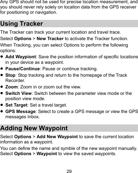  29 Any GPS should not be used for precise location measurement, and you should never rely solely on location data from the GPS receiver for positioning or navigation. Using Tracker The Tracker can track your current location and travel trace. Select Options &gt; New Tracker to activate the Tracker function. When Tracking, you can select Options to perform the following options:  Add Waypiont: Save the position information of specific locations in your device as a waypoint.  Pause/Continue: Pause or continue tracking.  Stop: Stop tracking and return to the homepage of the Track Recorder.  Zoom: Zoom in or zoom out the view.  Switch View: Switch between the parameter view mode or the position view mode.  Set Target: Set a travel target.  GPS Message: Select to create a GPS message or view the GPS messages Inbox. Adding New Waypoint Select Options &gt; Add New Waypoint to save the current location information as a waypoint.   You can define the name and symble of the new waypoint manually. Select Options &gt; Waypoint to view the saved waypoints. 