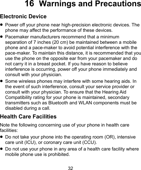  32 16  Warnings and Precautions Electronic Device  Power off your phone near high-precision electronic devices. The phone may affect the performance of these devices.  Pacemaker manufacturers recommend that a minimum separation of 7 inches (20 cm) be maintained between a mobile phone and a pace-maker to avoid potential interference with the pace-maker. To maintain this distance, it is recommended that you use the phone on the opposite ear from your pacemaker and do not carry it in a breast pocket. If you have reason to believe interference is occurring, power off your phone immediately and consult with your physician.  Some wireless phones may interfere with some hearing aids. In the event of such interference, consult your service provider or consult with your physician. To ensure that the Hearing Aid Compatibility rating for your phone is maintained, secondary transmitters such as Bluetooth and WLAN components must be disabled during a call. Health Care Facilities Note the following concerning use of your phone in health care facilities:  Do not take your phone into the operating room (OR), intensive care unit (ICU), or coronary care unit (CCU).  Do not use your phone in any area of a health care facility where mobile phone use is prohibited. 