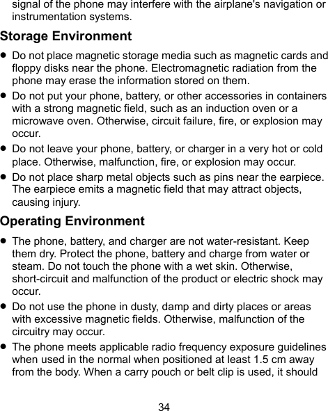  34 signal of the phone may interfere with the airplane&apos;s navigation or instrumentation systems. Storage Environment  Do not place magnetic storage media such as magnetic cards and floppy disks near the phone. Electromagnetic radiation from the phone may erase the information stored on them.  Do not put your phone, battery, or other accessories in containers with a strong magnetic field, such as an induction oven or a microwave oven. Otherwise, circuit failure, fire, or explosion may occur.  Do not leave your phone, battery, or charger in a very hot or cold place. Otherwise, malfunction, fire, or explosion may occur.  Do not place sharp metal objects such as pins near the earpiece. The earpiece emits a magnetic field that may attract objects, causing injury. Operating Environment  The phone, battery, and charger are not water-resistant. Keep them dry. Protect the phone, battery and charge from water or steam. Do not touch the phone with a wet skin. Otherwise, short-circuit and malfunction of the product or electric shock may occur.  Do not use the phone in dusty, damp and dirty places or areas with excessive magnetic fields. Otherwise, malfunction of the circuitry may occur.  The phone meets applicable radio frequency exposure guidelines when used in the normal when positioned at least 1.5 cm away from the body. When a carry pouch or belt clip is used, it should 