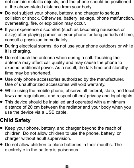  35 not contain metallic objects, and the phone should be positioned at the above-stated distance from your body.  Do not subject your phone, battery, and charger to serious collision or shock. Otherwise, battery leakage, phone malfunction, overheating, fire, or explosion may occur.  If you experience discomfort (such as becoming nauseous or dizzy) after playing games on your phone for long periods of time, consult a physician immediately.  During electrical storms, do not use your phone outdoors or while it is charging.  Do not touch the antenna when during a call. Touching the antenna may affect call quality and may cause the phone to expend additional power. As a result, the talk time and standby time may be shortened.  Use only phone accessories authorized by the manufacturer.   Use of unauthorized accessories will void warranty.  While using the mobile phone, observe all federal, state, and local laws and regulations, and respect others&apos; privacy and legal rights.  This device should be installed and operated with a minimum distance of 20 cm between the radiator and your body when you use the device via a USB cable. Child Safety  Keep your phone, battery, and charger beyond the reach of children. Do not allow children to use the phone, battery, or charger without adult supervision.  Do not allow children to place batteries in their mouths. The electrolyte in the battery is poisonous. 