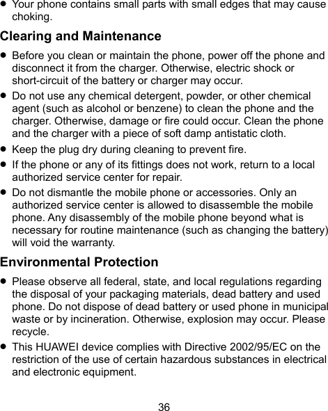  36  Your phone contains small parts with small edges that may cause choking. Clearing and Maintenance  Before you clean or maintain the phone, power off the phone and disconnect it from the charger. Otherwise, electric shock or short-circuit of the battery or charger may occur.  Do not use any chemical detergent, powder, or other chemical agent (such as alcohol or benzene) to clean the phone and the charger. Otherwise, damage or fire could occur. Clean the phone and the charger with a piece of soft damp antistatic cloth.  Keep the plug dry during cleaning to prevent fire.  If the phone or any of its fittings does not work, return to a local authorized service center for repair.  Do not dismantle the mobile phone or accessories. Only an authorized service center is allowed to disassemble the mobile phone. Any disassembly of the mobile phone beyond what is necessary for routine maintenance (such as changing the battery) will void the warranty. Environmental Protection  Please observe all federal, state, and local regulations regarding the disposal of your packaging materials, dead battery and used phone. Do not dispose of dead battery or used phone in municipal waste or by incineration. Otherwise, explosion may occur. Please recycle.  This HUAWEI device complies with Directive 2002/95/EC on the restriction of the use of certain hazardous substances in electrical and electronic equipment. 