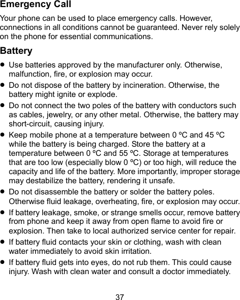  37 Emergency Call Your phone can be used to place emergency calls. However, connections in all conditions cannot be guaranteed. Never rely solely on the phone for essential communications. Battery  Use batteries approved by the manufacturer only. Otherwise, malfunction, fire, or explosion may occur.  Do not dispose of the battery by incineration. Otherwise, the battery might ignite or explode.  Do not connect the two poles of the battery with conductors such as cables, jewelry, or any other metal. Otherwise, the battery may short-circuit, causing injury.  Keep mobile phone at a temperature between 0 ºC and 45 ºC while the battery is being charged. Store the battery at a temperature between 0 ºC and 55 ºC. Storage at temperatures that are too low (especially blow 0 ºC) or too high, will reduce the capacity and life of the battery. More importantly, improper storage may destabilize the battery, rendering it unsafe.  Do not disassemble the battery or solder the battery poles. Otherwise fluid leakage, overheating, fire, or explosion may occur.  If battery leakage, smoke, or strange smells occur, remove battery from phone and keep it away from open flame to avoid fire or explosion. Then take to local authorized service center for repair.  If battery fluid contacts your skin or clothing, wash with clean water immediately to avoid skin irritation.  If battery fluid gets into eyes, do not rub them. This could cause injury. Wash with clean water and consult a doctor immediately. 