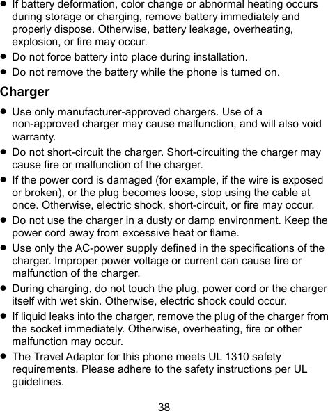  38  If battery deformation, color change or abnormal heating occurs during storage or charging, remove battery immediately and properly dispose. Otherwise, battery leakage, overheating, explosion, or fire may occur.  Do not force battery into place during installation.    Do not remove the battery while the phone is turned on. Charger  Use only manufacturer-approved chargers. Use of a non-approved charger may cause malfunction, and will also void warranty.  Do not short-circuit the charger. Short-circuiting the charger may cause fire or malfunction of the charger.  If the power cord is damaged (for example, if the wire is exposed or broken), or the plug becomes loose, stop using the cable at once. Otherwise, electric shock, short-circuit, or fire may occur.  Do not use the charger in a dusty or damp environment. Keep the power cord away from excessive heat or flame.  Use only the AC-power supply defined in the specifications of the charger. Improper power voltage or current can cause fire or malfunction of the charger.  During charging, do not touch the plug, power cord or the charger itself with wet skin. Otherwise, electric shock could occur.  If liquid leaks into the charger, remove the plug of the charger from the socket immediately. Otherwise, overheating, fire or other malfunction may occur.  The Travel Adaptor for this phone meets UL 1310 safety requirements. Please adhere to the safety instructions per UL guidelines. 