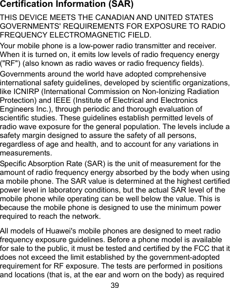  39 Certification Information (SAR) THIS DEVICE MEETS THE CANADIAN AND UNITED STATES GOVERNMENTS&apos; REQUIREMENTS FOR EXPOSURE TO RADIO FREQUENCY ELECTROMAGNETIC FIELD.   Your mobile phone is a low-power radio transmitter and receiver. When it is turned on, it emits low levels of radio frequency energy (&quot;RF&quot;) (also known as radio waves or radio frequency fields). Governments around the world have adopted comprehensive international safety guidelines, developed by scientific organizations, like ICNIRP (International Commission on Non-Ionizing Radiation Protection) and IEEE (Institute of Electrical and Electronics Engineers Inc.), through periodic and thorough evaluation of scientific studies. These guidelines establish permitted levels of radio wave exposure for the general population. The levels include a safety margin designed to assure the safety of all persons, regardless of age and health, and to account for any variations in measurements. Specific Absorption Rate (SAR) is the unit of measurement for the amount of radio frequency energy absorbed by the body when using a mobile phone. The SAR value is determined at the highest certified power level in laboratory conditions, but the actual SAR level of the mobile phone while operating can be well below the value. This is because the mobile phone is designed to use the minimum power required to reach the network. All models of Huawei&apos;s mobile phones are designed to meet radio frequency exposure guidelines. Before a phone model is available for sale to the public, it must be tested and certified by the FCC that it does not exceed the limit established by the government-adopted requirement for RF exposure. The tests are performed in positions and locations (that is, at the ear and worn on the body) as required 