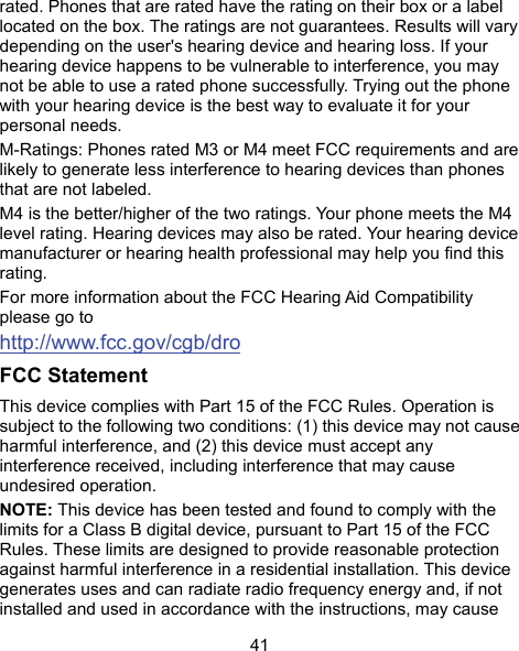  41 rated. Phones that are rated have the rating on their box or a label located on the box. The ratings are not guarantees. Results will vary depending on the user&apos;s hearing device and hearing loss. If your hearing device happens to be vulnerable to interference, you may not be able to use a rated phone successfully. Trying out the phone with your hearing device is the best way to evaluate it for your personal needs. M-Ratings: Phones rated M3 or M4 meet FCC requirements and are likely to generate less interference to hearing devices than phones that are not labeled. M4 is the better/higher of the two ratings. Your phone meets the M4 level rating. Hearing devices may also be rated. Your hearing device manufacturer or hearing health professional may help you find this rating. For more information about the FCC Hearing Aid Compatibility please go to http://www.fcc.gov/cgb/dro FCC Statement This device complies with Part 15 of the FCC Rules. Operation is subject to the following two conditions: (1) this device may not cause harmful interference, and (2) this device must accept any interference received, including interference that may cause undesired operation. NOTE: This device has been tested and found to comply with the limits for a Class B digital device, pursuant to Part 15 of the FCC Rules. These limits are designed to provide reasonable protection against harmful interference in a residential installation. This device generates uses and can radiate radio frequency energy and, if not installed and used in accordance with the instructions, may cause 