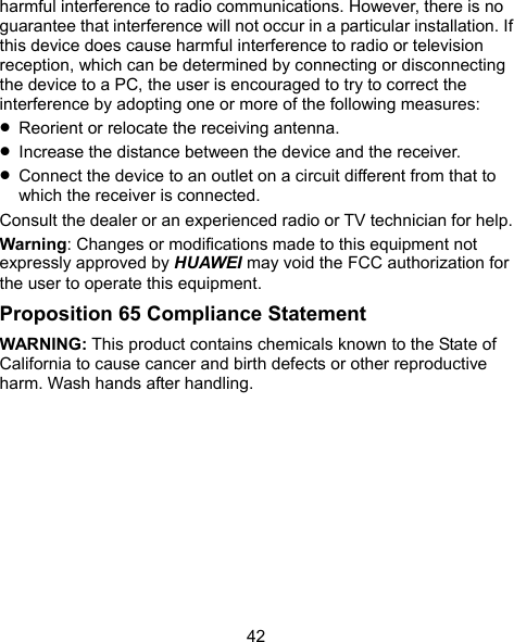  42 harmful interference to radio communications. However, there is no guarantee that interference will not occur in a particular installation. If this device does cause harmful interference to radio or television reception, which can be determined by connecting or disconnecting the device to a PC, the user is encouraged to try to correct the interference by adopting one or more of the following measures:  Reorient or relocate the receiving antenna.  Increase the distance between the device and the receiver.  Connect the device to an outlet on a circuit different from that to which the receiver is connected. Consult the dealer or an experienced radio or TV technician for help. Warning: Changes or modifications made to this equipment not expressly approved by HUAWEI may void the FCC authorization for the user to operate this equipment. Proposition 65 Compliance Statement WARNING: This product contains chemicals known to the State of California to cause cancer and birth defects or other reproductive harm. Wash hands after handling. 