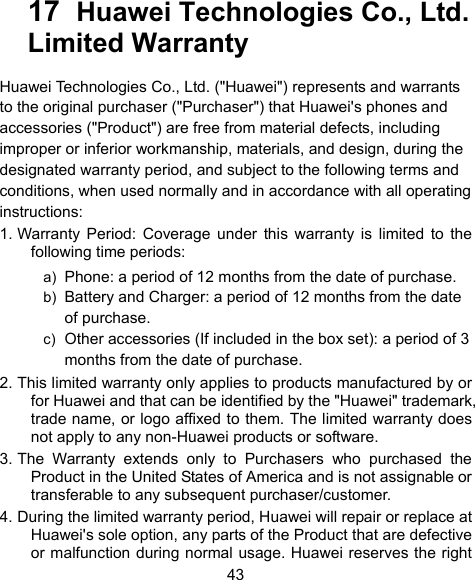  43 17  Huawei Technologies Co., Ltd.     Limited Warranty Huawei Technologies Co., Ltd. (&quot;Huawei&quot;) represents and warrants to the original purchaser (&quot;Purchaser&quot;) that Huawei&apos;s phones and accessories (&quot;Product&quot;) are free from material defects, including improper or inferior workmanship, materials, and design, during the designated warranty period, and subject to the following terms and conditions, when used normally and in accordance with all operating instructions: 1. Warranty Period: Coverage under this warranty is limited to the following time periods: a)  Phone: a period of 12 months from the date of purchase. b)  Battery and Charger: a period of 12 months from the date of purchase. c)  Other accessories (If included in the box set): a period of 3 months from the date of purchase. 2. This limited warranty only applies to products manufactured by or for Huawei and that can be identified by the &quot;Huawei&quot; trademark, trade name, or logo affixed to them. The limited warranty does not apply to any non-Huawei products or software. 3. The Warranty extends only to Purchasers who purchased the Product in the United States of America and is not assignable or transferable to any subsequent purchaser/customer. 4. During the limited warranty period, Huawei will repair or replace at Huawei&apos;s sole option, any parts of the Product that are defective or malfunction during normal usage. Huawei reserves the right 