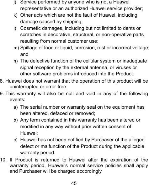  45 j)  Service performed by anyone who is not a Huawei representative or an authorized Huawei service provider; k)  Other acts which are not the fault of Huawei, including damage caused by shipping; l)  Cosmetic damages, including but not limited to dents or scratches in decorative, structural, or non-operative parts resulting from normal customer use; m) Spillage of food or liquid, corrosion, rust or incorrect voltage; and n)  The defective function of the cellular system or inadequate signal reception by the external antenna, or viruses or other software problems introduced into the Product. 8. Huawei does not warrant that the operation of this product will be uninterrupted or error-free. 9. This warranty will also be null and void in any of the following events: a)  The serial number or warranty seal on the equipment has been altered, defaced or removed; b)  Any term contained in this warranty has been altered or modified in any way without prior written consent of Huawei; c)  Huawei has not been notified by Purchaser of the alleged defect or malfunction of the Product during the applicable warranty period. 10. If Product is returned to Huawei after the expiration of the warranty period, Huawei&apos;s normal service policies shall apply and Purchaser will be charged accordingly. 