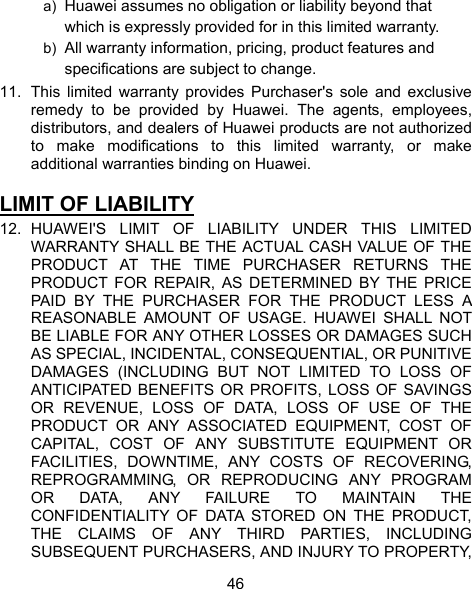  46 a)  Huawei assumes no obligation or liability beyond that which is expressly provided for in this limited warranty. b)  All warranty information, pricing, product features and specifications are subject to change. 11.  This limited warranty provides Purchaser&apos;s sole and exclusive remedy to be provided by Huawei. The agents, employees, distributors, and dealers of Huawei products are not authorized to make modifications to this limited warranty, or make additional warranties binding on Huawei.  LIMIT OF LIABILITY 12. HUAWEI&apos;S LIMIT OF LIABILITY UNDER THIS LIMITED WARRANTY SHALL BE THE ACTUAL CASH VALUE OF THE PRODUCT AT THE TIME PURCHASER RETURNS THE PRODUCT FOR REPAIR, AS DETERMINED BY THE PRICE PAID BY THE PURCHASER FOR THE PRODUCT LESS A REASONABLE AMOUNT OF USAGE. HUAWEI SHALL NOT BE LIABLE FOR ANY OTHER LOSSES OR DAMAGES SUCH AS SPECIAL, INCIDENTAL, CONSEQUENTIAL, OR PUNITIVE DAMAGES (INCLUDING BUT NOT LIMITED TO LOSS OF ANTICIPATED BENEFITS OR PROFITS, LOSS OF SAVINGS OR REVENUE, LOSS OF DATA, LOSS OF USE OF THE PRODUCT OR ANY ASSOCIATED EQUIPMENT, COST OF CAPITAL, COST OF ANY SUBSTITUTE EQUIPMENT OR FACILITIES, DOWNTIME, ANY COSTS OF RECOVERING, REPROGRAMMING, OR REPRODUCING ANY PROGRAM OR DATA, ANY FAILURE TO MAINTAIN THE CONFIDENTIALITY OF DATA STORED ON THE PRODUCT, THE CLAIMS OF ANY THIRD PARTIES, INCLUDING SUBSEQUENT PURCHASERS, AND INJURY TO PROPERTY, 
