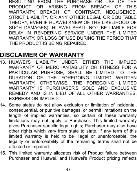  47 RESULTING FROM THE PURCHASE OR USE OF THE PRODUCT OR ARISING FROM BREACH OF THIS WARRANTY, BREACH OF CONTRACT, NEGLIGENCE, STRICT LIABILITY, OR ANY OTHER LEGAL OR EQUITABLE THEORY, EVEN IF HUAWEI KNEW OF THE LIKELIHOOD OF SUCH DAMAGES). HUAWEI SHALL NOT BE LIABLE FOR DELAY IN RENDERING SERVICE UNDER THE LIMITED WARRANTY, OR LOSS OF USE DURING THE PERIOD THAT THE PRODUCT IS BEING REPAIRED.  DISCLAIMER OF WARRANTY 13. HUAWEI&apos;S LIABILITY UNDER EITHER THE IMPLIED WARRANTY OF MERCHANTABILITY OR FITNESS FOR A PARTICULAR PURPOSE, SHALL BE LIMITED TO THE DURATION OF THE FOREGOING LIMITED WRITTEN WARRANTY. OTHERWISE, THE FOREGOING LIMITED WARRANTY IS PURCHASER&apos;S SOLE AND EXCLUSIVE REMEDY AND IS IN LIEU OF ALL OTHER WARRANTIES, EXPRESS OR IMPLIED. 14.  Some states do not allow exclusion or limitation of incidental, consequential, or punitive damages, or permit limitations on the length of implied warranties, so certain of these warranty limitations may not apply to Purchaser. This limited warranty gives Purchaser specific legal rights; Purchaser may also have other rights which vary from state to state. If any term of this limited warranty is held to be illegal or unenforceable, the legality or enforceability of the remaining terms shall not be affected or impaired. 15.  This limited warranty allocates risk of Product failure between Purchaser and Huawei, and Huawei&apos;s Product pricing reflects 