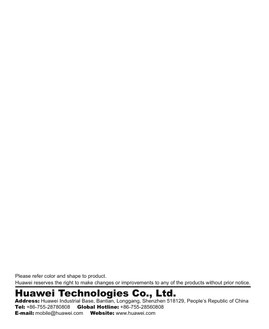 Please refer color and shape to product.Huawei reserves the right to make changes or improvements to any of the products without prior notice.Huawei Technologies Co., Ltd.Address: Huawei Industrial Base, Bantian, Longgang, Shenzhen 518129, People’s Republic of ChinaTel: +86-755-28780808     Global Hotline: +86-755-28560808E-mail: mobile@huawei.com     Website: www.huawei.com