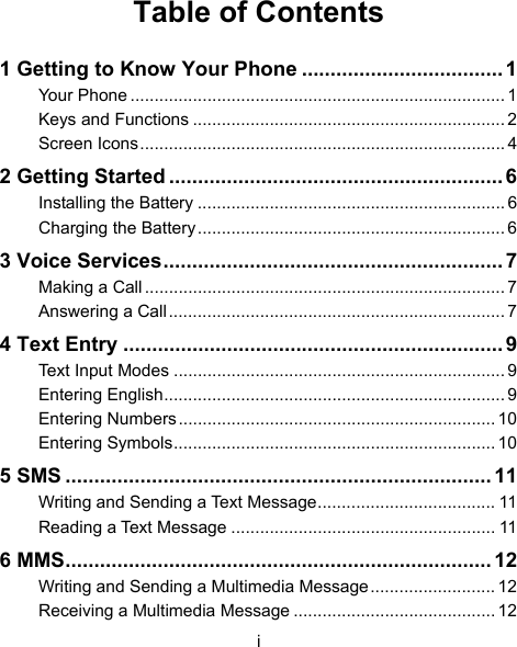 i Table of Contents 1 Getting to Know Your Phone ................................... 1 Your Phone .............................................................................. 1 Keys and Functions ................................................................. 2 Screen Icons............................................................................ 4 2 Getting Started .......................................................... 6 Installing the Battery ................................................................ 6 Charging the Battery ................................................................6 3 Voice Services........................................................... 7 Making a Call ........................................................................... 7 Answering a Call...................................................................... 7 4 Text Entry .................................................................. 9 Text Input Modes ..................................................................... 9 Entering English....................................................................... 9 Entering Numbers.................................................................. 10 Entering Symbols................................................................... 10 5 SMS .......................................................................... 11 Writing and Sending a Text Message..................................... 11 Reading a Text Message ....................................................... 11 6 MMS.......................................................................... 12 Writing and Sending a Multimedia Message.......................... 12 Receiving a Multimedia Message .......................................... 12 
