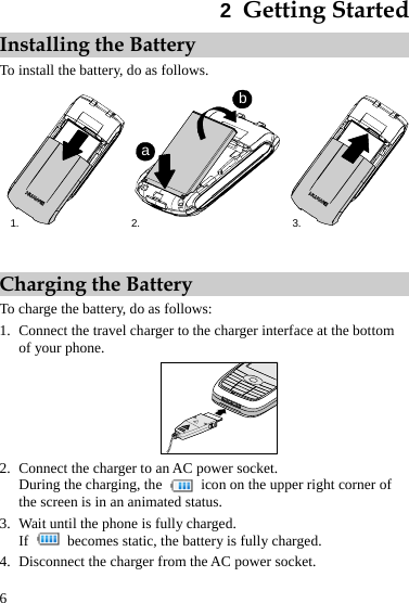  6 2  Getting Started Installing the Battery To install the battery, do as follows. 1. 3.2.abb  Charging the Battery To charge the battery, do as follows: 1. Connect the travel charger to the charger interface at the bottom of your phone.  2. Connect the charger to an AC power socket. During the charging, the    icon on the upper right corner of the screen is in an animated status. 3. Wait until the phone is fully charged. If    becomes static, the battery is fully charged. 4. Disconnect the charger from the AC power socket. 