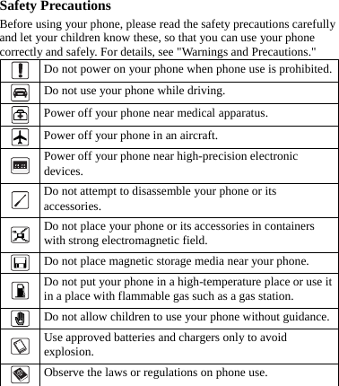 Safety Precautions Before using your phone, please read the safety precautions carefully and let your children know these, so that you can use your phone correctly and safely. For details, see &quot;Warnings and Precautions.&quot;  Do not power on your phone when phone use is prohibited.  Do not use your phone while driving.  Power off your phone near medical apparatus.  Power off your phone in an aircraft.  Power off your phone near high-precision electronic devices.  Do not attempt to disassemble your phone or its accessories.  Do not place your phone or its accessories in containers with strong electromagnetic field.  Do not place magnetic storage media near your phone.  Do not put your phone in a high-temperature place or use it in a place with flammable gas such as a gas station.  Do not allow children to use your phone without guidance.  Use approved batteries and chargers only to avoid explosion.  Observe the laws or regulations on phone use.   