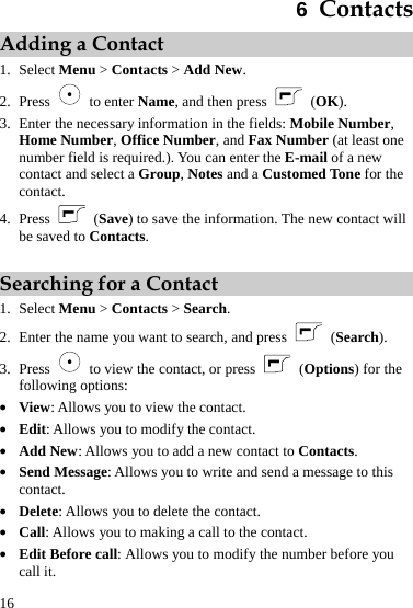  16 6  Contacts Adding a Contact 1. Select Menu &gt; Contacts &gt; Add New. 2. Press   to enter Name, and then press  (OK). 3. Enter the necessary information in the fields: Mobile Number, Home Number, Office Number, and Fax Number (at least one number field is required.). You can enter the E-mail of a new contact and select a Group, Notes and a Customed Tone for the contact. 4. Press   (Save) to save the information. The new contact will be saved to Contacts.  Searching for a Contact 1. Select Menu &gt; Contacts &gt; Search. 2. Enter the name you want to search, and press   (Search). 3. Press    to view the contact, or press  (Options) for the following options: z View: Allows you to view the contact. z Edit: Allows you to modify the contact. z Add New: Allows you to add a new contact to Contacts. z Send Message: Allows you to write and send a message to this contact. z Delete: Allows you to delete the contact. z Call: Allows you to making a call to the contact. z Edit Before call: Allows you to modify the number before you call it. 
