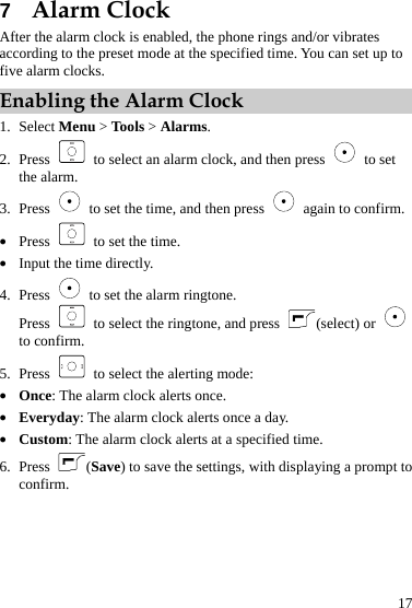  17 7  Alarm Clock After the alarm clock is enabled, the phone rings and/or vibrates according to the preset mode at the specified time. You can set up to five alarm clocks. Enabling the Alarm Clock 1. Select Menu &gt; Tools &gt; Alarms. 2. Press   to select an alarm clock, and then press   to set the alarm. 3. Press    to set the time, and then press    again to confirm. z Press    to set the time. z Input the time directly. 4. Press    to set the alarm ringtone. Press    to select the ringtone, and press  (select) or   to confirm. 5. Press    to select the alerting mode: z Once: The alarm clock alerts once. z Everyday: The alarm clock alerts once a day. z Custom: The alarm clock alerts at a specified time. 6. Press  (Save) to save the settings, with displaying a prompt to confirm. 