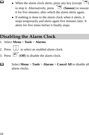  18 z When the alarm clock alerts, press any key (except ) to stop it. Alternatively, press   (Snooze) to snooze it for five minutes, after which the alarm alerts again. z If nothing is done to the alarm clock when it alerts, it stops temporarily and alerts again five minutes later. It alerts for five times before it finally stops.   Disabling the Alarm Clock 1. Select Menu &gt; Tools &gt; Alarms. 2. Press    to select an enabled alarm clock. 3. Press  (Off) to disable the alarm clock.   Select Menu &gt; Tools &gt; Alarms &gt; Cancel All to disable all alarm clocks.  