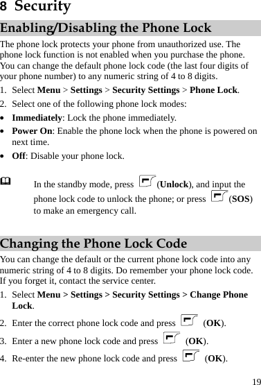  19 8  Security Enabling/Disabling the Phone Lock The phone lock protects your phone from unauthorized use. The phone lock function is not enabled when you purchase the phone. You can change the default phone lock code (the last four digits of your phone number) to any numeric string of 4 to 8 digits. 1. Select Menu &gt; Settings &gt; Security Settings &gt; Phone Lock. 2. Select one of the following phone lock modes: z Immediately: Lock the phone immediately. z Power On: Enable the phone lock when the phone is powered on next time. z Off: Disable your phone lock.   In the standby mode, press  (Unlock), and input the phone lock code to unlock the phone; or press  (SOS) to make an emergency call.  Changing the Phone Lock Code You can change the default or the current phone lock code into any numeric string of 4 to 8 digits. Do remember your phone lock code. If you forget it, contact the service center. 1. Select Menu &gt; Settings &gt; Security Settings &gt; Change Phone Lock. 2. Enter the correct phone lock code and press  (OK). 3. Enter a new phone lock code and press   (OK). 4. Re-enter the new phone lock code and press   (OK). 