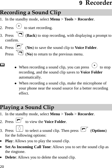 20 9  Recorder Recording a Sound Clip 1. In the standby mode, select Menu &gt; Tools &gt; Recorder. 2. Press    to start recording. 3. Press   (Back) to stop recording, with displaying a prompt to confirm. 4. Press   (Yes) to save the sound clip to Voice Folder. Press   (No) to return to the previous menu.   z When recording a sound clip, you can press   to stop recording, and the sound clip saves to Voice Folder automatically. z When recording a sound clip, make the microphone of your phone near the sound source for a better recording effect.  Playing a Sound Clip 1. In the standby mode, select Menu &gt; Tools &gt; Recorder. 2. Press    to view the Voice Folder. 3. Press    to select a sound clip. Then press   (Options) for the following options: z Play: Allows you to play the sound clip. z Set As Incoming Call Tone: Allows you to set the sound clip as the ringtone. z Delete: Allows you to delete the sound clip. 