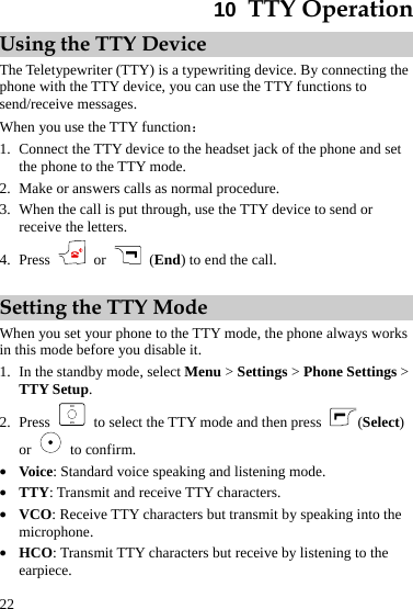  22 10  TTY Operation Using the TTY Device The Teletypewriter (TTY) is a typewriting device. By connecting the phone with the TTY device, you can use the TTY functions to send/receive messages. When you use the TTY function： 1. Connect the TTY device to the headset jack of the phone and set the phone to the TTY mode. 2. Make or answers calls as normal procedure. 3. When the call is put through, use the TTY device to send or receive the letters. 4. Press   or    (End) to end the call.  Setting the TTY Mode When you set your phone to the TTY mode, the phone always works in this mode before you disable it. 1. In the standby mode, select Menu &gt; Settings &gt; Phone Settings &gt; TTY Setup. 2. Press    to select the TTY mode and then press  (Select) or   to confirm. z Voice: Standard voice speaking and listening mode. z TTY: Transmit and receive TTY characters. z VCO: Receive TTY characters but transmit by speaking into the microphone. z HCO: Transmit TTY characters but receive by listening to the earpiece. 
