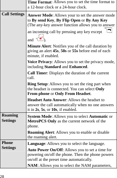  28 Time Format: Allows you to set the time format to a 12-hour clock or a 24-hour clock. Call Settings  Answer Mode: Allows your to set the answer mode to By send Key, By Flip Open or By Any Key (The any-key answer function allows you to answer an incoming call by pressing any key except   and ). Minute Alert: Notifies you of the call duration by giving an alert 45s, 50s or 55s before end of each minute, if enabled. Voice Privacy: Allows you to set the privacy mode, including Standard and Enhanced. Call Timer: Displays the duration of the current call. Ring Setup: Allows you to set the ring part when the headset is connected. You can select Only From phone or Only From Headset. Headset Auto Answer: Allows the headset to answer the call automatically when no one answers it in 2s, 5s, or 10s, if enabled. Roaming Settings  System Mode: Allows you to select Automatic or MetroPCS Only as the current network of the phone. Roaming Alert: Allows you to enable or disable the roaming alert. Phone Settings  Language: Allows you to select the language. Auto Power On/Off: Allows you to set a time for powering on/off the phone. Then the phone powers on/off at the preset time automatically. NAM: Allows you to select the NAM parameters, 