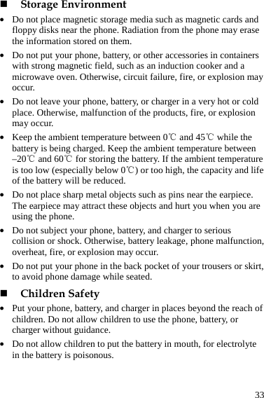  33  Storage Environment z Do not place magnetic storage media such as magnetic cards and floppy disks near the phone. Radiation from the phone may erase the information stored on them. z Do not put your phone, battery, or other accessories in containers with strong magnetic field, such as an induction cooker and a microwave oven. Otherwise, circuit failure, fire, or explosion may occur. z Do not leave your phone, battery, or charger in a very hot or cold place. Otherwise, malfunction of the products, fire, or explosion may occur. z Keep the ambient temperature between 0℃ and 45℃ while the battery is being charged. Keep the ambient temperature between –20℃ and 60℃ for storing the battery. If the ambient temperature is too low (especially below 0℃) or too high, the capacity and life of the battery will be reduced. z Do not place sharp metal objects such as pins near the earpiece. The earpiece may attract these objects and hurt you when you are using the phone. z Do not subject your phone, battery, and charger to serious collision or shock. Otherwise, battery leakage, phone malfunction, overheat, fire, or explosion may occur. z Do not put your phone in the back pocket of your trousers or skirt, to avoid phone damage while seated.  Children Safety z Put your phone, battery, and charger in places beyond the reach of children. Do not allow children to use the phone, battery, or charger without guidance. z Do not allow children to put the battery in mouth, for electrolyte in the battery is poisonous. 