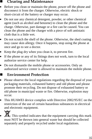  35  Clearing and Maintenance z Before you clean or maintain the phone, power off the phone and disconnect it from the charger. Otherwise, electric shock or short-circuit of the battery or charger may occur. z Do not use any chemical detergent, powder, or other chemical agent (such as alcohol and benzene) to clean the phone and the charge. Otherwise, part damage or a fire can be caused. You can clean the phone and the charger with a piece of soft antistatic cloth that is a little wet. z Do not scratch the shell of the phone. Otherwise, the shed coating may cause skin allergy. Once it happens, stop using the phone at once and go to see a doctor. z Keep the plug dry when you clean it, to prevent fire. z If the phone or any of its fittings does not work, turn to the local authorize service center for help. z Do not dismantle the mobile phone or accessories. Only an authorized service center is allowed to maintain the mobile phone.  Environment Protection z Please observe the local regulations regarding the disposal of your packaging materials, exhausted battery and old phone and please promote their recycling. Do not dispose of exhausted battery or old phone in municipal waste or fire. Otherwise, explosion may occur. z This HUAWEI device complies with Directive 2002/95/EC on the restriction of the use of certain hazardous substances in electrical and electronic equipment. z : This symbol indicates that the equipment carrying this mark must NOT be thrown into general waste but should be collected separately and properly recycled under local regulations. 