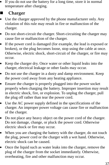  37 z If you do not use the battery for a long time, store it in normal temperature after charging.  Charger z Use the charger approved by the phone manufacturer only. Any violation of this rule may result in fire or malfunction of the charger. z Do not short-circuit the charger. Short-circuiting the charger may cause fire or malfunction of the charger. z If the power cord is damaged (for example, the lead is exposed or broken), or the plug becomes loose, stop using the cable at once. Otherwise, electric shock, short-circuit of the charger, or fire may occur. z Keep the charger dry. Once water or other liquid leaks into the charger, electrical leakage or other faults may occur. z Do not use the charger in a dusty and damp environment. Keep the power cord away from any heating appliance. z Ensure the charger is properly plugged into the power socket properly when charging the battery. Improper insertion may result in electric shock, fire, or explosion. To unplug the charger, pull the plug off rather than tear the power cord. z Use the AC power supply defined in the specifications of the charger. An improper power voltage can cause fire or malfunction of the charger. z Do not place any heavy object on the power cord of the charger. Do not damage, change, or pluck the power cord. Otherwise electric shock or fire may occur. z When you are charging the battery with the charger, do not touch the plug, power cord or the charger with a wet hand. Otherwise, electric shock can be caused. z Once the liquid such as water leaks into the charger, remove the plug of the charger from the socket immediately. Otherwise, overheating, fire and other malfunction may occur. 
