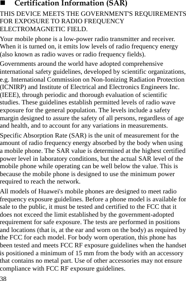  38  Certification Information (SAR) THIS DEVICE MEETS THE GOVERNMENT&apos;S REQUIREMENTS FOR EXPOSURE TO RADIO FREQUENCY ELECTROMAGNETIC FIELD. Your mobile phone is a low-power radio transmitter and receiver. When it is turned on, it emits low levels of radio frequency energy (also known as radio waves or radio frequency fields). Governments around the world have adopted comprehensive international safety guidelines, developed by scientific organizations, e.g. International Commission on Non-Ionizing Radiation Protection (ICNIRP) and Institute of Electrical and Electronics Engineers Inc. (IEEE), through periodic and thorough evaluation of scientific studies. These guidelines establish permitted levels of radio wave exposure for the general population. The levels include a safety margin designed to assure the safety of all persons, regardless of age and health, and to account for any variations in measurements. Specific Absorption Rate (SAR) is the unit of measurement for the amount of radio frequency energy absorbed by the body when using a mobile phone. The SAR value is determined at the highest certified power level in laboratory conditions, but the actual SAR level of the mobile phone while operating can be well below the value. This is because the mobile phone is designed to use the minimum power required to reach the network. All models of Huawei&apos;s mobile phones are designed to meet radio frequency exposure guidelines. Before a phone model is available for sale to the public, it must be tested and certified to the FCC that it does not exceed the limit established by the government-adopted requirement for safe exposure. The tests are performed in positions and locations (that is, at the ear and worn on the body) as required by the FCC for each model. For body worn operation, this phone has been tested and meets FCC RF exposure guidelines when the handset is positioned a minimum of 15 mm from the body with an accessory that contains no metal part. Use of other accessories may not ensure compliance with FCC RF exposure guidelines. 