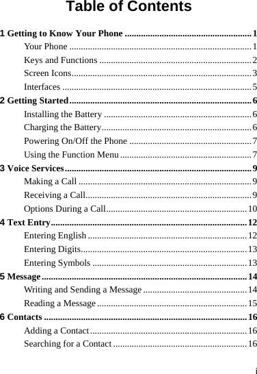  i Table of Contents 1 Getting to Know Your Phone .......................................................1 Your Phone ...............................................................................1 Keys and Functions ..................................................................2 Screen Icons..............................................................................3 Interfaces ..................................................................................5 2 Getting Started...............................................................................6 Installing the Battery ................................................................6 Charging the Battery.................................................................6 Powering On/Off the Phone .....................................................7 Using the Function Menu .........................................................7 3 Voice Services.................................................................................9 Making a Call ...........................................................................9 Receiving a Call........................................................................9 Options During a Call.............................................................10 4 Text Entry.....................................................................................12 Entering English .....................................................................12 Entering Digits........................................................................13 Entering Symbols ...................................................................13 5 Message.........................................................................................14 Writing and Sending a Message .............................................14 Reading a Message.................................................................15 6 Contacts ........................................................................................16 Adding a Contact....................................................................16 Searching for a Contact ..........................................................16 