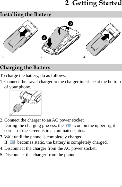2  Getting Started Installing the Battery 1. 3.2.abb Charging the Battery To charge the battery, do as follows: 1. Connect the travel charger to the charger interface at the bottom of your phone.  2. Connect the charger to an AC power socket. During the charging process, the    icon on the upper right corner of the screen is in an animated status. 3. Wait until the phone is completely charged. If    becomes static, the battery is completely charged. 4. Disconnect the charger from the AC power socket. 5. Disconnect the charger from the phone. 5 