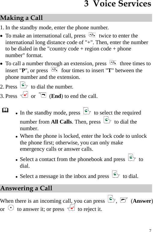 3  Voice Services Making a Call 1. In the standby mode, enter the phone number. z To make an international call, press    twice to enter the international long distance code of &quot;+&quot;. Then, enter the number to be dialed in the &quot;country code + region code + phone number&quot; format. z To call a number through an extension, press   three times to insert &quot;P&quot;, or press    four times to insert &quot;T&quot; between the phone number and the extension. 2. Press   to dial the number. 3. Press   or    (End) to end the call.   z In the standby mode, press    to select the required number from All Calls. Then, press    to dial the number. z When the phone is locked, enter the lock code to unlock the phone first; otherwise, you can only make emergency calls or answer calls. z Select a contact from the phonebook and press   to dial. z Select a message in the inbox and press   to dial. Answering a Call When there is an incoming call, you can press  ,   (Answer) or    to answer it; or press   to reject it. 7 