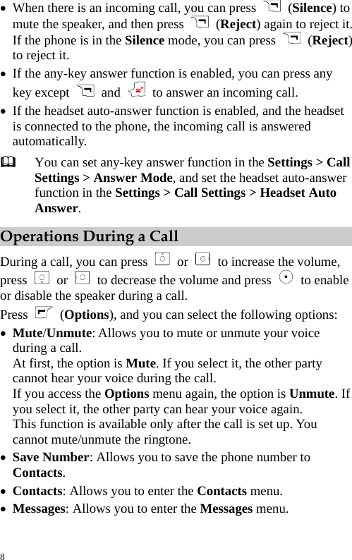  z When there is an incoming call, you can press   (Silence) to mute the speaker, and then press   (Reject) again to reject it. If the phone is in the Silence mode, you can press   (Reject) to reject it. z If the any-key answer function is enabled, you can press any key except    and    to answer an incoming call. z If the headset auto-answer function is enabled, and the headset is connected to the phone, the incoming call is answered automatically.  You can set any-key answer function in the Settings &gt; Call Settings &gt; Answer Mode, and set the headset auto-answer function in the Settings &gt; Call Settings &gt; Headset Auto Answer. Operations During a Call During a call, you can press   or   to increase the volume, press  or   to decrease the volume and press   to enable or disable the speaker during a call. Press   (Options), and you can select the following options: z Mute/Unmute: Allows you to mute or unmute your voice during a call. At first, the option is Mute. If you select it, the other party cannot hear your voice during the call. If you access the Options menu again, the option is Unmute. If you select it, the other party can hear your voice again. This function is available only after the call is set up. You cannot mute/unmute the ringtone. z Save Number: Allows you to save the phone number to Contacts. z Contacts: Allows you to enter the Contacts menu. z Messages: Allows you to enter the Messages menu. 8 