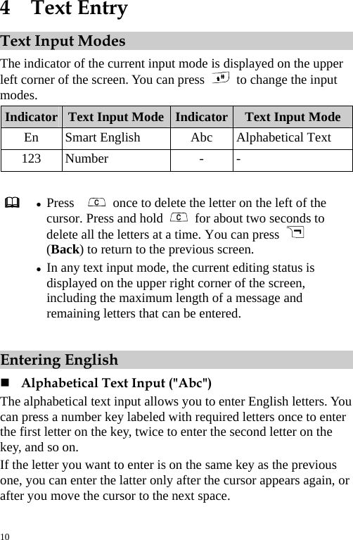  4  Text Entry Text Input Modes The indicator of the current input mode is displayed on the upper left corner of the screen. You can press    to change the input modes. Indicator  Text Input Mode Indicator Text Input Mode En Smart English  Abc Alphabetical Text 123 Number  -  -   z Press     once to delete the letter on the left of the cursor. Press and hold    for about two seconds to delete all the letters at a time. You can press   (Back) to return to the previous screen. z In any text input mode, the current editing status is displayed on the upper right corner of the screen, including the maximum length of a message and remaining letters that can be entered.  Entering English  Alphabetical Text Input (&quot;Abc&quot;) The alphabetical text input allows you to enter English letters. You can press a number key labeled with required letters once to enter the first letter on the key, twice to enter the second letter on the key, and so on. If the letter you want to enter is on the same key as the previous one, you can enter the latter only after the cursor appears again, or after you move the cursor to the next space. 10 