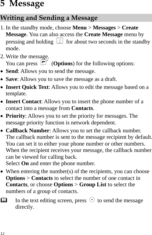  5  Message Writing and Sending a Message 1. In the standby mode, choose Menu &gt; Messages &gt; Create Message. You can also access the Create Message menu by pressing and holding   for about two seconds in the standby mode. 2. Write the message. You can press   (Options) for the following options: z Send: Allows you to send the message.   z Save: Allows you to save the message as a draft. z Insert Quick Text: Allows you to edit the message based on a template. z Insert Contact: Allows you to insert the phone number of a contact into a message from Contacts. z Priority: Allows you to set the priority for messages. The message priority function is network dependent. z Callback Number: Allows you to set the callback number. The callback number is sent to the message recipient by default. You can set it to either your phone number or other numbers. When the recipient receives your message, the callback number can be viewed for calling back. Select On and enter the phone number. z When entering the number(s) of the recipients, you can choose Options &gt; Contacts to select the number of one contact in Contacts, or choose Options &gt; Group List to select the numbers of a group of contacts.  In the text editing screen, press    to send the message directly.  12 