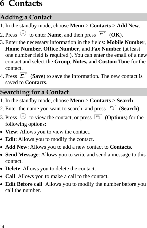  6  Contacts Adding a Contact 1. In the standby mode, choose Menu &gt; Contacts &gt; Add New. 2. Press   to enter Name, and then press  (OK). 3. Enter the necessary information in the fields: Mobile Number, Home Number, Office Number, and Fax Number (at least one number field is required.). You can enter the email of a new contact and select the Group, Notes, and Custom Tone for the contact. 4. Press   (Save) to save the information. The new contact is saved to Contacts. Searching for a Contact 1. In the standby mode, choose Menu &gt; Contacts &gt; Search. 2. Enter the name you want to search, and press   (Search). 3. Press    to view the contact, or press  (Options) for the following options: z View: Allows you to view the contact. z Edit: Allows you to modify the contact. z Add New: Allows you to add a new contact to Contacts. z Send Message: Allows you to write and send a message to this contact. z Delete: Allows you to delete the contact. z Call: Allows you to make a call to the contact. z Edit Before call: Allows you to modify the number before you call the number. 14 