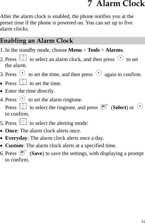  7  Alarm Clock After the alarm clock is enabled, the phone notifies you at the preset time if the phone is powered on. You can set up to five alarm clocks. Enabling an Alarm Clock 1. In the standby mode, choose Menu &gt; Tools &gt; Alarms. 2. Press   to select an alarm clock, and then press   to set the alarm. 3. Press    to set the time, and then press    again to confirm. z Press    to set the time. z Enter the time directly. 4. Press    to set the alarm ringtone. Press    to select the ringtone, and press   (Select) or   to confirm. 5. Press    to select the alerting mode: z Once: The alarm clock alerts once. z Everyday: The alarm clock alerts once a day. z Custom: The alarm clock alerts at a specified time. 6. Press   (Save) to save the settings, with displaying a prompt to confirm. 15 