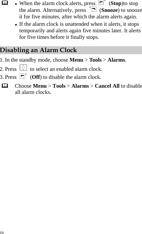   z When the alarm clock alerts, press   (Stop)to stop the alarm. Alternatively, press   (Snooze) to snooze it for five minutes, after which the alarm alerts again. z If the alarm clock is unattended when it alerts, it stops temporarily and alerts again five minutes later. It alerts for five times before it finally stops. Disabling an Alarm Clock 1. In the standby mode, choose Menu &gt; Tools &gt; Alarms. 2. Press    to select an enabled alarm clock. 3. Press   (Off) to disable the alarm clock.  Choose Menu &gt; Tools &gt; Alarms &gt; Cancel All to disable all alarm clocks. 16 