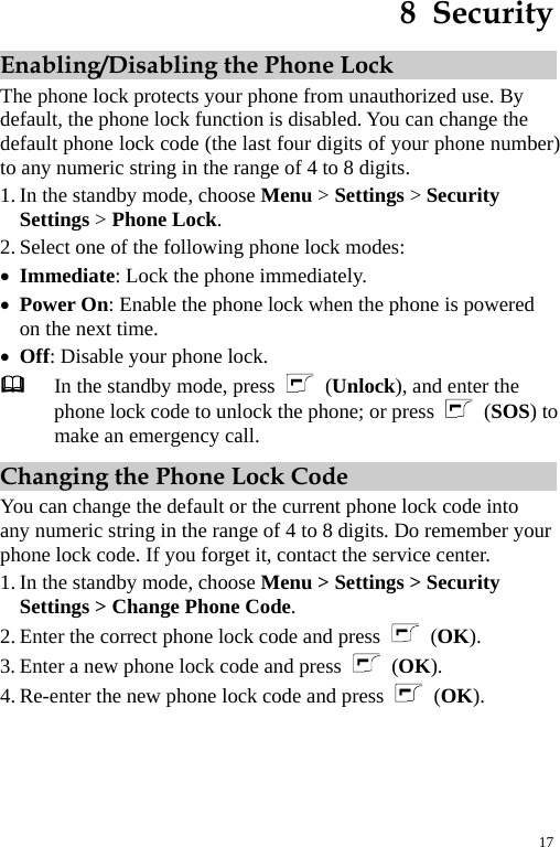 8  Security Enabling/Disabling the Phone Lock The phone lock protects your phone from unauthorized use. By default, the phone lock function is disabled. You can change the default phone lock code (the last four digits of your phone number) to any numeric string in the range of 4 to 8 digits. 1. In the standby mode, choose Menu &gt; Settings &gt; Security Settings &gt; Phone Lock. 2. Select one of the following phone lock modes: z Immediate: Lock the phone immediately. z Power On: Enable the phone lock when the phone is powered on the next time. z Off: Disable your phone lock.  In the standby mode, press   (Unlock), and enter the phone lock code to unlock the phone; or press   (SOS) to make an emergency call. Changing the Phone Lock Code You can change the default or the current phone lock code into any numeric string in the range of 4 to 8 digits. Do remember your phone lock code. If you forget it, contact the service center. 1. In the standby mode, choose Menu &gt; Settings &gt; Security Settings &gt; Change Phone Code. 2. Enter the correct phone lock code and press  (OK). 3. Enter a new phone lock code and press   (OK). 4. Re-enter the new phone lock code and press   (OK). 17 
