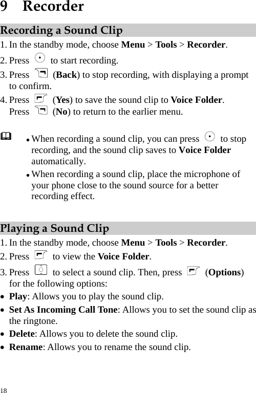  9  Recorder Recording a Sound Clip 1. In the standby mode, choose Menu &gt; Tools &gt; Recorder. 2. Press    to start recording. 3. Press   (Back) to stop recording, with displaying a prompt to confirm. 4. Press   (Yes) to save the sound clip to Voice Folder. Press   (No) to return to the earlier menu.  z When recording a sound clip, you can press     stop recording, and the sound clip saves to Voice Folder automatically. to z When recording a sound clip, place the microphone of your phone close to the sound source for a better recording effect. Playing a Sound Clip 1. In the standby mode, choose Menu &gt; Tools &gt; Recorder. 2. Press    to view the Voice Folder. 3. Press    to select a sound clip. Then, press   (Options) for the following options: z Play: Allows you to play the sound clip. z Set As Incoming Call Tone: Allows you to set the sound clip as the ringtone. z Delete: Allows you to delete the sound clip. z Rename: Allows you to rename the sound clip. 18 