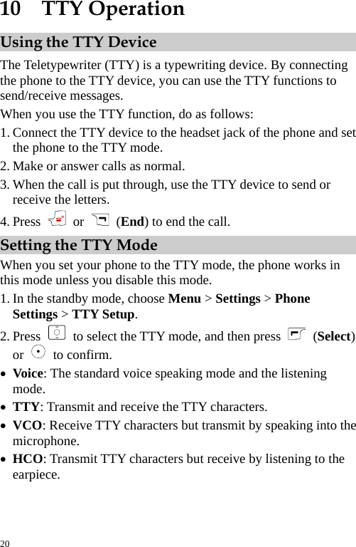  10  TTY Operation Using the TTY Device The Teletypewriter (TTY) is a typewriting device. By connecting the phone to the TTY device, you can use the TTY functions to send/receive messages. When you use the TTY function, do as follows: 1. Connect the TTY device to the headset jack of the phone and set the phone to the TTY mode. 2. Make or answer calls as normal. 3. When the call is put through, use the TTY device to send or receive the letters. 4. Press   or    (End) to end the call. Setting the TTY Mode When you set your phone to the TTY mode, the phone works in this mode unless you disable this mode. 1. In the standby mode, choose Menu &gt; Settings &gt; Phone Settings &gt; TTY Setup. 2. Press    to select the TTY mode, and then press   (Select) or   to confirm. z Voice: The standard voice speaking mode and the listening mode. z TTY: Transmit and receive the TTY characters. z VCO: Receive TTY characters but transmit by speaking into the microphone. z HCO: Transmit TTY characters but receive by listening to the earpiece.20 