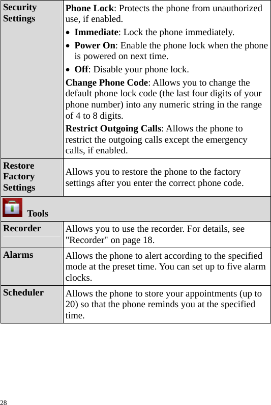  Security Settings  Phone Lock: Protects the phone from unauthorized use, if enabled. z Immediate: Lock the phone immediately. z Power On: Enable the phone lock when the phone is powered on next time. z Off: Disable your phone lock. Change Phone Code: Allows you to change the default phone lock code (the last four digits of your phone number) into any numeric string in the range of 4 to 8 digits. Restrict Outgoing Calls: Allows the phone to restrict the outgoing calls except the emergency calls, if enabled. Restore Factory Settings Allows you to restore the phone to the factory settings after you enter the correct phone code.  Tools Recorder  Allows you to use the recorder. For details, see &quot;Recorder&quot; on page 18. Alarms  Allows the phone to alert according to the specified mode at the preset time. You can set up to five alarm clocks. Scheduler  Allows the phone to store your appointments (up to 20) so that the phone reminds you at the specified time. 28 