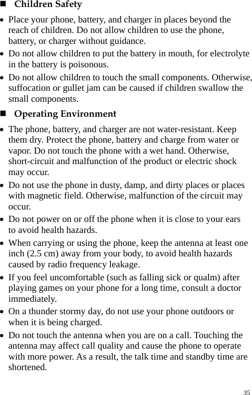   Children Safety z Place your phone, battery, and charger in places beyond the reach of children. Do not allow children to use the phone, battery, or charger without guidance. z Do not allow children to put the battery in mouth, for electrolyte in the battery is poisonous. z Do not allow children to touch the small components. Otherwise, suffocation or gullet jam can be caused if children swallow the small components.  Operating Environment z The phone, battery, and charger are not water-resistant. Keep them dry. Protect the phone, battery and charge from water or vapor. Do not touch the phone with a wet hand. Otherwise, short-circuit and malfunction of the product or electric shock may occur. z Do not use the phone in dusty, damp, and dirty places or places with magnetic field. Otherwise, malfunction of the circuit may occur. z Do not power on or off the phone when it is close to your ears to avoid health hazards. z When carrying or using the phone, keep the antenna at least one inch (2.5 cm) away from your body, to avoid health hazards caused by radio frequency leakage. z If you feel uncomfortable (such as falling sick or qualm) after playing games on your phone for a long time, consult a doctor immediately. z On a thunder stormy day, do not use your phone outdoors or when it is being charged. z Do not touch the antenna when you are on a call. Touching the antenna may affect call quality and cause the phone to operate with more power. As a result, the talk time and standby time are shortened. 35 