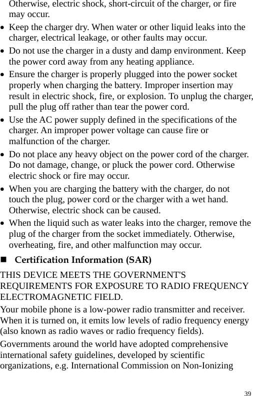  Otherwise, electric shock, short-circuit of the charger, or fire may occur. z Keep the charger dry. When water or other liquid leaks into the charger, electrical leakage, or other faults may occur. z Do not use the charger in a dusty and damp environment. Keep the power cord away from any heating appliance. z Ensure the charger is properly plugged into the power socket properly when charging the battery. Improper insertion may result in electric shock, fire, or explosion. To unplug the charger, pull the plug off rather than tear the power cord. z Use the AC power supply defined in the specifications of the charger. An improper power voltage can cause fire or malfunction of the charger. z Do not place any heavy object on the power cord of the charger. Do not damage, change, or pluck the power cord. Otherwise electric shock or fire may occur. z When you are charging the battery with the charger, do not touch the plug, power cord or the charger with a wet hand. Otherwise, electric shock can be caused. z When the liquid such as water leaks into the charger, remove the plug of the charger from the socket immediately. Otherwise, overheating, fire, and other malfunction may occur.  Certification Information (SAR) THIS DEVICE MEETS THE GOVERNMENT&apos;S REQUIREMENTS FOR EXPOSURE TO RADIO FREQUENCY ELECTROMAGNETIC FIELD. Your mobile phone is a low-power radio transmitter and receiver. When it is turned on, it emits low levels of radio frequency energy (also known as radio waves or radio frequency fields). Governments around the world have adopted comprehensive international safety guidelines, developed by scientific organizations, e.g. International Commission on Non-Ionizing 39 