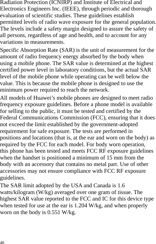  Radiation Protection (ICNIRP) and Institute of Electrical and Electronics Engineers Inc. (IEEE), through periodic and thorough evaluation of scientific studies. These guidelines establish permitted levels of radio wave exposure for the general population. The levels include a safety margin designed to assure the safety of all persons, regardless of age and health, and to account for any variations in measurements. Specific Absorption Rate (SAR) is the unit of measurement for the amount of radio frequency energy absorbed by the body when using a mobile phone. The SAR value is determined at the highest certified power level in laboratory conditions, but the actual SAR level of the mobile phone while operating can be well below the value. This is because the mobile phone is designed to use the minimum power required to reach the network. All models of Huawei’s mobile phones are designed to meet radio frequency exposure guidelines. Before a phone model is available for selling to the public, it must be tested and certified by the Federal Communications Commission (FCC), ensuring that it does not exceed the limit established by the government-adopted requirement for safe exposure. The tests are performed in positions and locations (that is, at the ear and worn on the body) as required by the FCC for each model. For body worn operation, this phone has been tested and meets FCC RF exposure guidelines when the handset is positioned a minimum of 15 mm from the body with an accessory that contains no metal part. Use of other accessories may not ensure compliance with FCC RF exposure guidelines. The SAR limit adopted by the USA and Canada is 1.6 watts/kilogram (W/kg) averaged over one gram of tissue. The highest SAR value reported to the FCC and IC for this device type when tested for use at the ear is 1.204 W/kg, and when properly worn on the body is 0.551 W/kg.  40 
