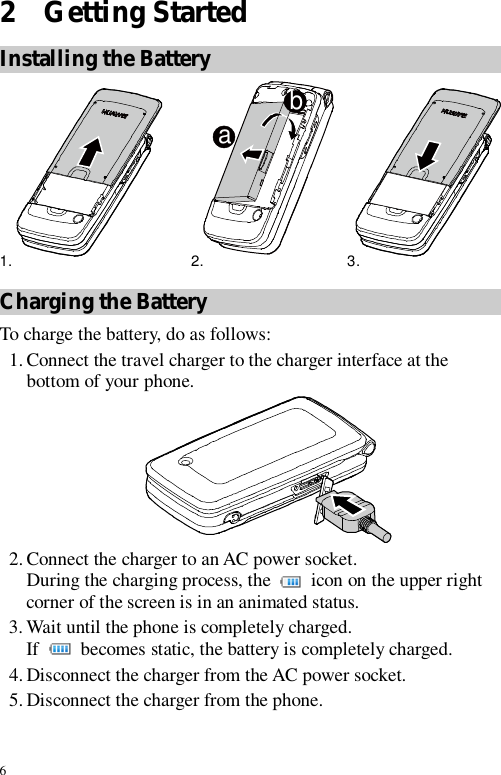 6 2  Getting Started Installing the Battery ab1. 2. 3.  Charging the Battery To charge the battery, do as follows: 1. Connect the travel charger to the charger interface at the bottom of your phone.  2. Connect the charger to an AC power socket. During the charging process, the   icon on the upper right corner of the screen is in an animated status. 3. Wait until the phone is completely charged. If   becomes static, the battery is completely charged. 4. Disconnect the charger from the AC power socket. 5. Disconnect the charger from the phone. 