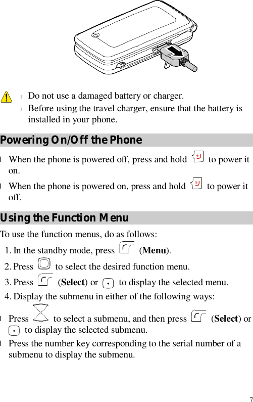 7    l Do not use a damaged battery or charger. l Before using the travel charger, ensure that the battery is installed in your phone. Powering On/Off the Phone l When the phone is powered off, press and hold   to power it on. l When the phone is powered on, press and hold   to power it off. Using the Function Menu To use the function menus, do as follows: 1. In the standby mode, press   (Menu). 2. Press  to select the desired function menu. 3. Press   (Select) or   to display the selected menu. 4. Display the submenu in either of the following ways: l Press    to select a submenu, and then press   (Select) or  to display the selected submenu. l Press the number key corresponding to the serial number of a submenu to display the submenu. 